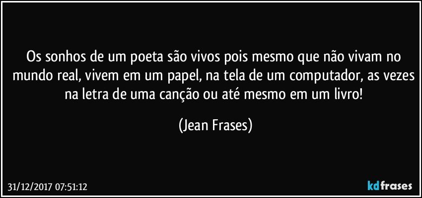 Os sonhos de um poeta são vivos pois mesmo que não vivam no mundo real, vivem em um papel, na tela de um computador, as vezes na letra de uma canção ou até mesmo em um livro! (Jean Frases)