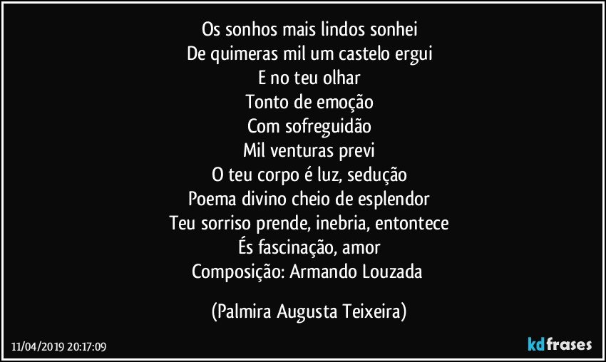 Os sonhos mais lindos sonhei
De quimeras mil um castelo ergui
E no teu olhar
Tonto de emoção
Com sofreguidão
Mil venturas previ
O teu corpo é luz, sedução
Poema divino cheio de esplendor
Teu sorriso prende, inebria, entontece
És fascinação, amor
Composição: Armando Louzada (Palmira Augusta Teixeira)