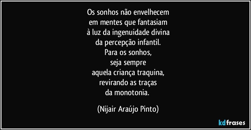 Os sonhos não envelhecem
em mentes que fantasiam
à luz da ingenuidade divina
da percepção infantil.
Para os sonhos,
seja sempre
aquela criança traquina,
revirando as traças
da monotonia. (Nijair Araújo Pinto)