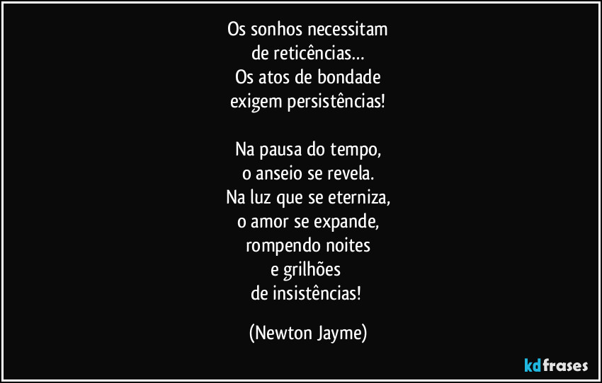 Os sonhos necessitam
de reticências…
Os atos de bondade
exigem persistências!

Na pausa do tempo,
o anseio se revela.
Na luz que se eterniza,
o amor se expande,
rompendo noites
e grilhões 
de insistências! (Newton Jayme)