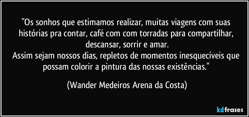 "Os sonhos que estimamos realizar, muitas viagens com suas histórias pra contar, café com com torradas para compartilhar, descansar, sorrir e amar.
Assim sejam nossos dias, repletos de momentos inesquecíveis que possam colorir a pintura das nossas existências." (Wander Medeiros Arena da Costa)