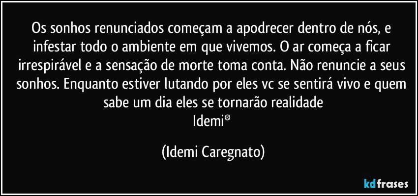 Os sonhos renunciados começam a apodrecer dentro de nós, e infestar todo o ambiente em que vivemos. O ar começa a ficar irrespirável e a sensação de morte toma conta. Não renuncie a seus sonhos. Enquanto estiver lutando por eles vc se sentirá vivo e quem sabe um dia eles se tornarão realidade
Idemi® (Idemi Caregnato)