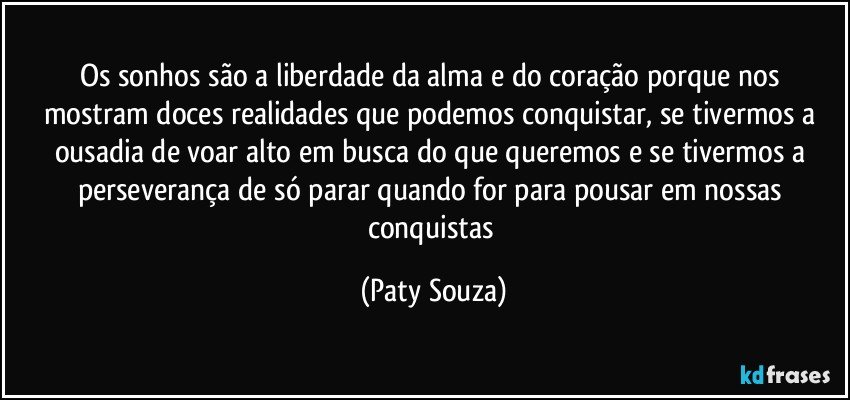 Os sonhos são a liberdade da alma e do coração porque nos mostram doces realidades que podemos conquistar, se tivermos a ousadia de voar alto em busca do que queremos e se tivermos a perseverança de só parar quando for para pousar em nossas conquistas (Paty Souza)