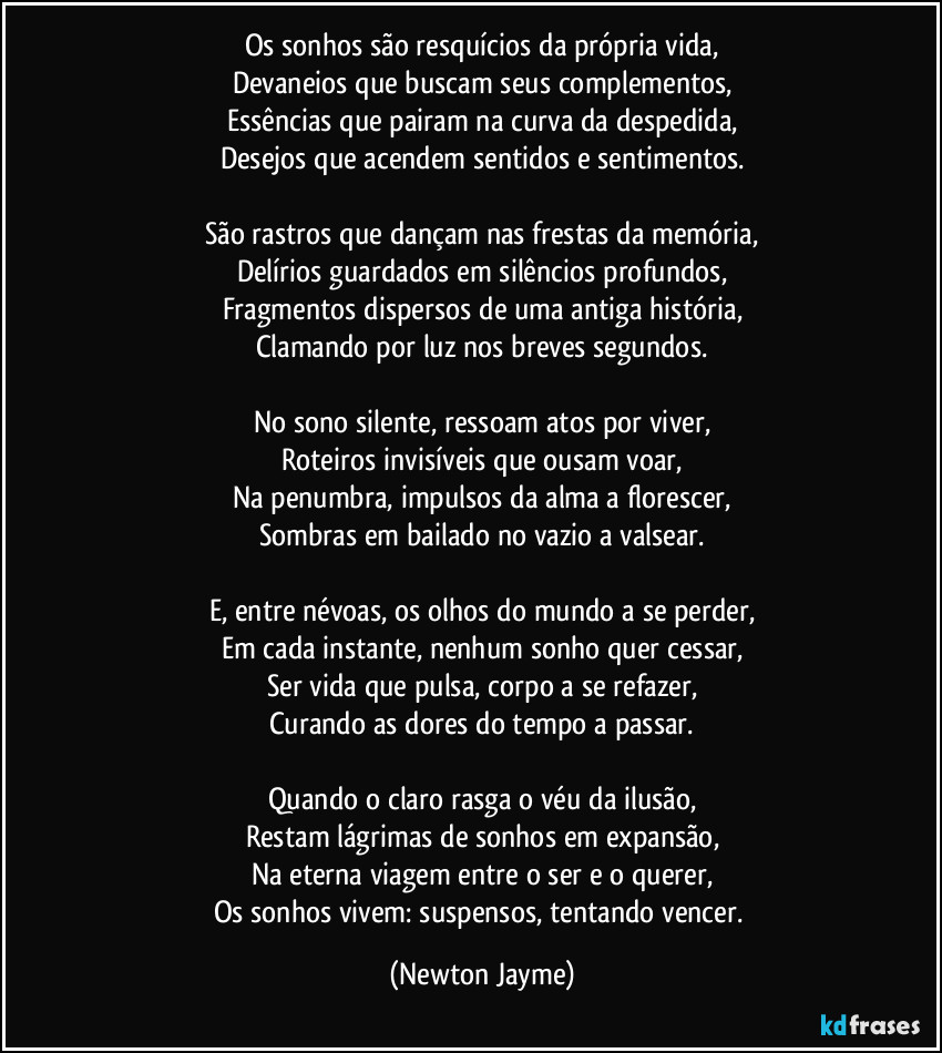 Os sonhos são resquícios da própria vida,
Devaneios que buscam seus complementos,
Essências que pairam na curva da despedida,
Desejos que acendem sentidos e sentimentos.
São rastros que dançam nas frestas da memória,
Delírios guardados em silêncios profundos,
Fragmentos dispersos de uma antiga história,
Clamando por luz nos breves segundos.
No sono silente, ressoam atos por viver,
Roteiros invisíveis que ousam voar,
Na penumbra, impulsos da alma a florescer,
Sombras em bailado no vazio a valsear.
E, entre névoas, os olhos do mundo a se perder,
Em cada instante, nenhum sonho quer cessar,
Ser vida que pulsa, corpo a se refazer,
Curando as dores do tempo a passar.
Quando o claro rasga o véu da ilusão,
Restam lágrimas de sonhos em expansão,
Na eterna viagem entre o ser e o querer,
Os sonhos vivem: suspensos, tentando vencer. (Newton Jayme)