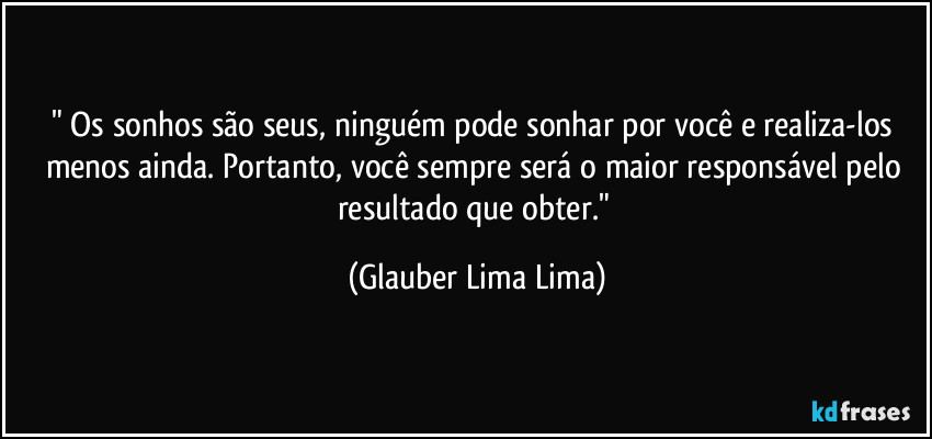 "⁠Os sonhos são seus, ninguém pode sonhar por você e realiza-los menos ainda. Portanto, você sempre será o maior responsável pelo resultado que obter." (Glauber Lima Lima)