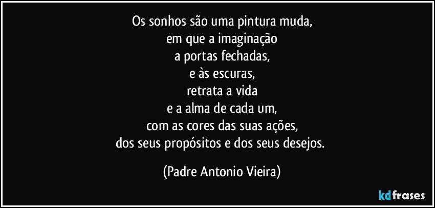 Os sonhos são uma pintura muda,
em que a imaginação
a portas fechadas,
e às escuras,
retrata a vida
e a alma de cada um,
com as cores das suas ações,
dos seus propósitos e dos seus desejos. (Padre Antonio Vieira)