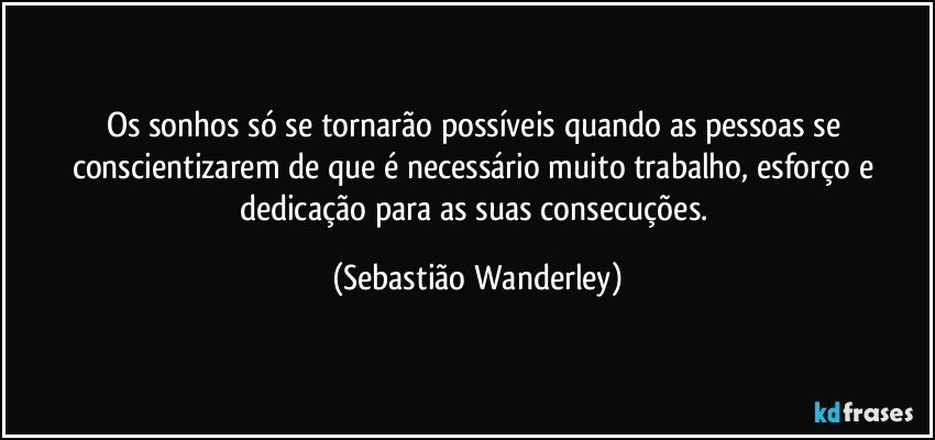 Os sonhos só se tornarão possíveis quando as pessoas se conscientizarem de que é necessário muito trabalho, esforço e dedicação para as suas consecuções. (Sebastião Wanderley)