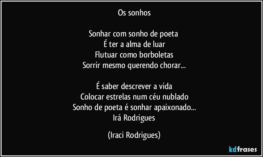 Os sonhos

Sonhar com sonho de poeta 
É ter a alma de luar
Flutuar como borboletas
Sorrir mesmo querendo chorar...

É saber descrever a vida
Colocar estrelas num céu nublado
Sonho de poeta é sonhar apaixonado...
 Irá Rodrigues (Iraci Rodrigues)