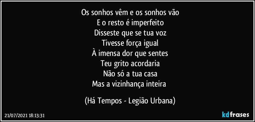 Os sonhos vêm e os sonhos vão
E o resto é imperfeito
Disseste que se tua voz
Tivesse força igual
À imensa dor que sentes
Teu grito acordaria
Não só a tua casa
Mas a vizinhança inteira (Há Tempos - Legião Urbana)