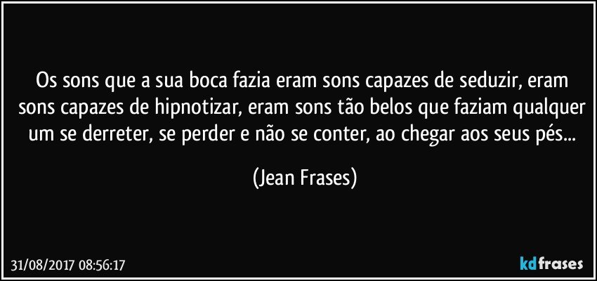 Os sons que a sua boca fazia eram sons capazes de seduzir, eram sons capazes de hipnotizar, eram sons tão belos que faziam qualquer um se derreter, se perder e não se conter, ao chegar aos seus pés... (Jean Frases)