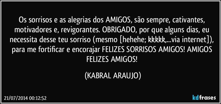 Os sorrisos e as alegrias dos AMIGOS, são sempre, cativantes, motivadores e, revigorantes. OBRIGADO, por que alguns dias, eu necessita desse teu sorriso (mesmo [hehehe; kkkkk,...via internet]), para me fortificar e encorajar FELIZES SORRISOS AMIGOS! AMIGOS FELIZES AMIGOS! (KABRAL ARAUJO)