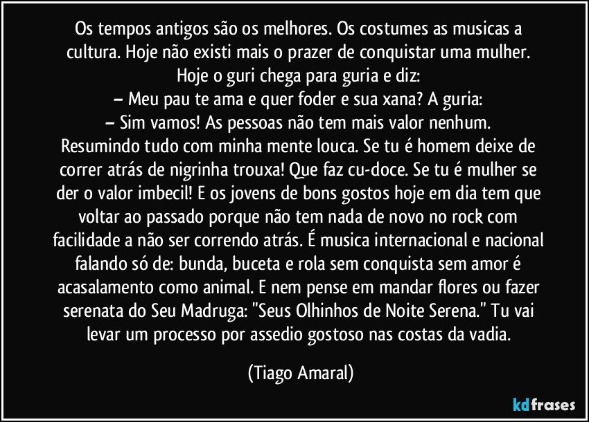 Os tempos antigos são os melhores. Os costumes as musicas a cultura. Hoje não existi mais o prazer de conquistar uma mulher. Hoje o guri chega para guria e diz: 
– Meu pau te ama e quer foder e sua xana? A guria: 
– Sim vamos! As pessoas não tem mais valor nenhum. 
Resumindo tudo com minha mente louca. Se tu é homem deixe de correr atrás de nigrinha trouxa! Que faz cu-doce. Se tu é mulher se der o valor imbecil! E os jovens de bons gostos hoje em dia tem que voltar ao passado porque não tem nada de novo no rock com facilidade a não ser correndo atrás. É musica internacional e nacional falando só de: bunda, buceta e rola sem conquista sem amor é acasalamento como animal. E nem pense em mandar flores ou fazer serenata do Seu Madruga: "Seus Olhinhos de Noite Serena." Tu vai levar um processo por assedio gostoso nas costas da vadia. (Tiago Amaral)