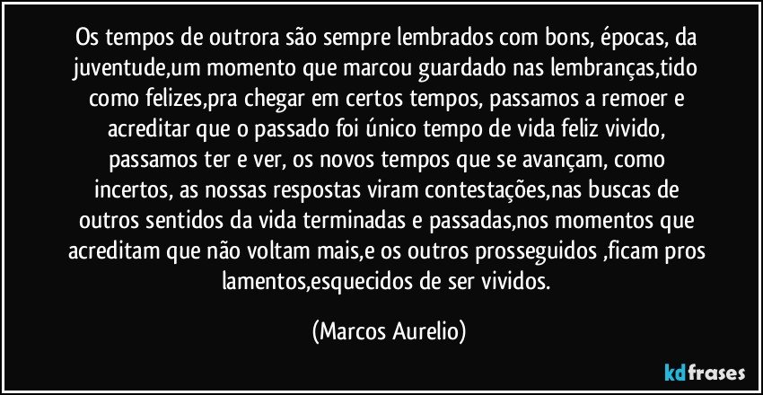 Os tempos de outrora são sempre lembrados com bons, épocas, da juventude,um momento que marcou guardado nas lembranças,tido como felizes,pra chegar em certos tempos, passamos a remoer e acreditar que o passado foi único tempo de vida feliz vivido, passamos ter e ver,  os novos tempos que se avançam, como incertos, as nossas respostas viram contestações,nas buscas de outros sentidos da vida terminadas e passadas,nos momentos que acreditam que não voltam mais,e os outros prosseguidos ,ficam pros  lamentos,esquecidos de ser vividos. (Marcos Aurelio)