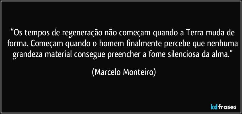 “Os tempos de regeneração não começam quando a Terra muda de forma. Começam quando o homem finalmente percebe que nenhuma grandeza material consegue preencher a fome silenciosa da alma.” (Marcelo Monteiro)