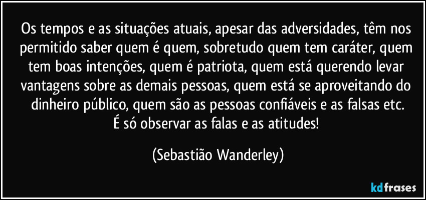 Os tempos e as situações atuais, apesar das adversidades, têm nos permitido saber quem é quem, sobretudo quem tem caráter, quem tem boas intenções, quem é patriota, quem está querendo levar vantagens sobre as demais pessoas,  quem está se aproveitando do dinheiro público, quem são as pessoas confiáveis e as falsas etc.
É só observar as falas e as atitudes! (Sebastião Wanderley)