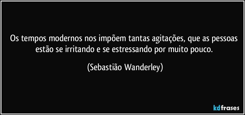 Os tempos modernos nos impõem tantas agitações, que as pessoas estão se irritando e se estressando por muito pouco. (Sebastião Wanderley)