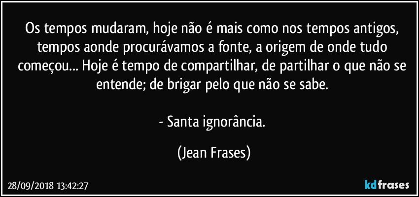 Os tempos mudaram, hoje não é mais como nos tempos antigos, tempos aonde procurávamos a fonte, a origem de onde tudo começou... Hoje é tempo de compartilhar, de partilhar o que não se entende; de brigar pelo que não se sabe. 

- Santa ignorância. (Jean Frases)