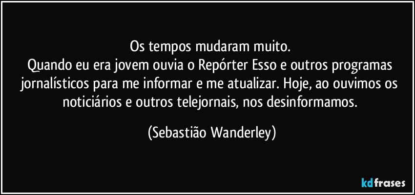 Os tempos mudaram muito. 
Quando eu era jovem ouvia o Repórter Esso e outros programas jornalísticos para me informar e me atualizar. Hoje, ao ouvimos os noticiários e outros telejornais, nos desinformamos. (Sebastião Wanderley)