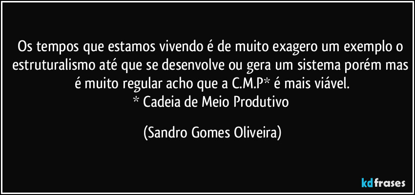 Os tempos que estamos vivendo é de muito exagero um exemplo o estruturalismo até que se desenvolve ou gera um sistema porém mas é muito regular acho que a C.M.P* é mais viável.
* Cadeia de Meio Produtivo (Sandro Gomes Oliveira)