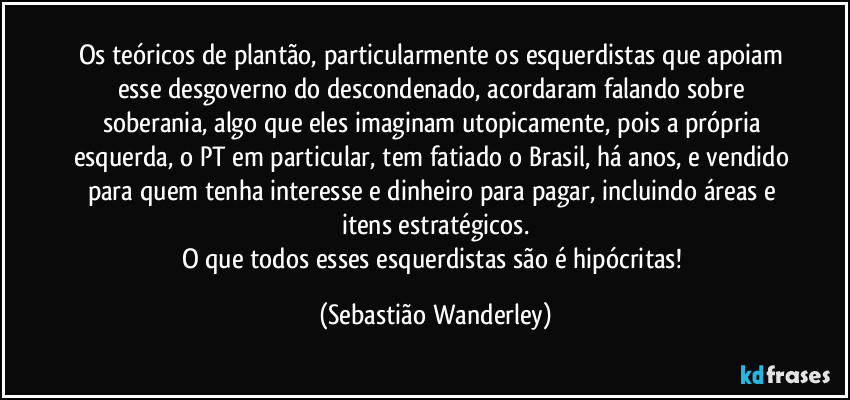 Os teóricos de plantão, particularmente os esquerdistas que apoiam esse desgoverno do descondenado, acordaram falando sobre soberania, algo que eles imaginam utopicamente, pois a própria esquerda, o PT em particular, tem fatiado o Brasil, há anos, e vendido para quem tenha interesse e dinheiro para pagar, incluindo áreas e itens estratégicos.
O que todos esses esquerdistas são é hipócritas! (Sebastião Wanderley)