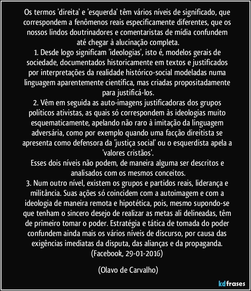 Os termos 'direita' e 'esquerda' têm vários níveis de significado, que correspondem a fenômenos reais especificamente diferentes, que os nossos lindos doutrinadores e comentaristas de mídia confundem até chegar à alucinação completa.
1. Desde logo significam 'ideologias', isto é, modelos gerais de sociedade, documentados historicamente em textos e justificados por interpretações da realidade histórico-social modeladas numa linguagem aparentemente científica, mas criadas propositadamente para justificá-los.
2. Vêm em seguida as auto-imagens justificadoras dos grupos políticos ativistas, as quais só correspondem às ideologias muito esquematicamente, apelando não raro à imitação da linguagem adversária, como por exemplo quando uma facção direitista se apresenta como defensora da 'justiça social' ou o esquerdista apela a 'valores cristãos'.
Esses dois níveis não podem, de maneira alguma ser descritos e analisados com os mesmos conceitos.
3. Num outro nível, existem os grupos e partidos reais, liderança e militância. Suas ações só coincidem com a autoimagem e com a ideologia de maneira remota e hipotética, pois, mesmo supondo-se que tenham o sincero desejo de realizar as metas ali delineadas, têm de primeiro tomar o poder. Estratégia e tática de tomada do poder confundem ainda mais os vários níveis de discurso, por causa das exigências imediatas da disputa, das alianças e da propaganda. (Facebook, 29-01-2016) (Olavo de Carvalho)