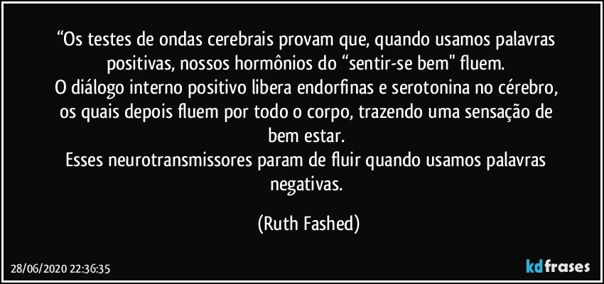 “Os testes de ondas cerebrais provam que, quando usamos palavras positivas, nossos hormônios do “sentir-se bem" fluem. 
O diálogo interno positivo libera endorfinas e serotonina no cérebro, os quais depois fluem por todo o corpo, trazendo uma sensação de bem estar. 
Esses neurotransmissores param de fluir quando usamos palavras negativas. (Ruth Fashed)