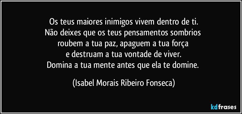 Os teus maiores inimigos vivem dentro de ti.
Não deixes que os teus pensamentos sombrios 
roubem a tua paz, apaguem a tua força 
e destruam a tua vontade de viver.
Domina a tua mente antes que ela te domine. (Isabel Morais Ribeiro Fonseca)