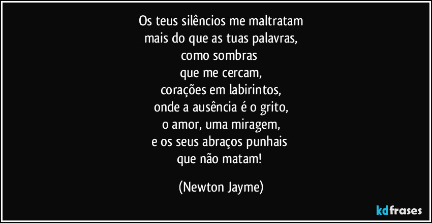 Os teus silêncios me maltratam
mais do que as tuas palavras,
como sombras 
que me cercam,
corações em labirintos,
onde a ausência é o grito,
o amor, uma miragem,
e os seus abraços punhais 
que não matam! (Newton Jayme)