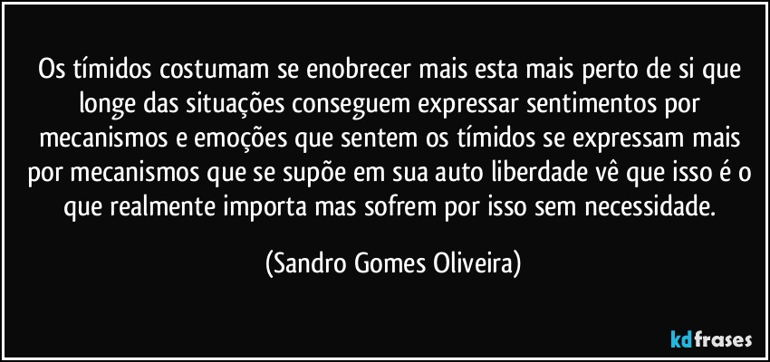 Os tímidos costumam se enobrecer mais esta mais perto de si que longe das situações conseguem expressar sentimentos por mecanismos e emoções que sentem os tímidos se expressam mais por mecanismos que se supõe em sua auto liberdade vê que isso é o que realmente importa mas sofrem por isso sem necessidade. (Sandro Gomes Oliveira)