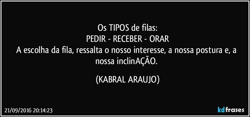 Os TIPOS de filas:
PEDIR - RECEBER - ORAR
A escolha da fila, ressalta o nosso interesse, a nossa postura e, a nossa inclinAÇÃO. (KABRAL ARAUJO)
