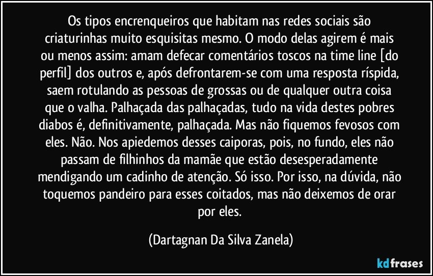 Os tipos encrenqueiros que habitam nas redes sociais são criaturinhas muito esquisitas mesmo. O modo delas agirem é mais ou menos assim: amam defecar comentários toscos na time line [do perfil] dos outros e, após defrontarem-se com uma resposta ríspida, saem rotulando as pessoas de grossas ou de qualquer outra coisa que o valha. Palhaçada das palhaçadas, tudo na vida destes pobres diabos é, definitivamente, palhaçada. Mas não fiquemos fevosos com eles. Não. Nos apiedemos desses caiporas, pois, no fundo, eles não passam de filhinhos da mamãe que estão desesperadamente mendigando um cadinho de atenção. Só isso. Por isso, na dúvida, não toquemos pandeiro para esses coitados, mas não deixemos de orar por eles. (Dartagnan Da Silva Zanela)