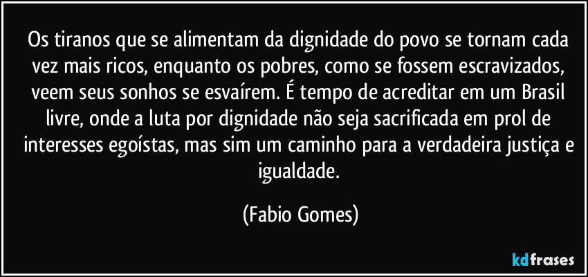 Os tiranos que se alimentam da dignidade do povo se tornam cada vez mais ricos, enquanto os pobres, como se fossem escravizados, veem seus sonhos se esvaírem. É tempo de acreditar em um Brasil livre, onde a luta por dignidade não seja sacrificada em prol de interesses egoístas, mas sim um caminho para a verdadeira justiça e igualdade. (Fabio Gomes)