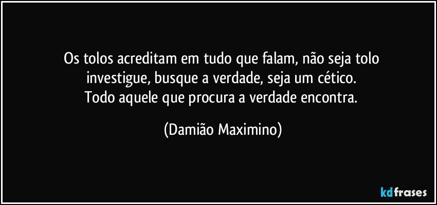 Os tolos acreditam em tudo que falam, não seja tolo 
investigue, busque a verdade, seja um cético. 
Todo aquele que procura a verdade encontra. (Damião Maximino)