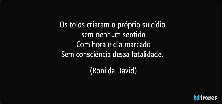 Os tolos criaram o próprio suicídio 
sem nenhum sentido
Com hora e dia marcado
Sem consciência dessa fatalidade. (Ronilda David)