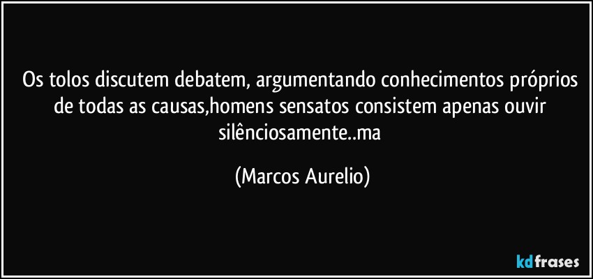 Os tolos discutem debatem, argumentando conhecimentos próprios de todas as causas,homens sensatos consistem apenas ouvir  silênciosamente..ma (Marcos Aurelio)