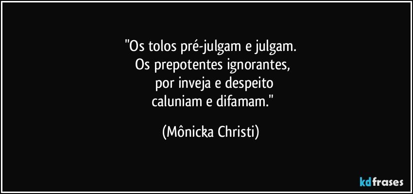 "Os tolos pré-julgam e julgam.
   Os prepotentes ignorantes,
       por inveja e despeito
       caluniam e difamam." (Mônicka Christi)