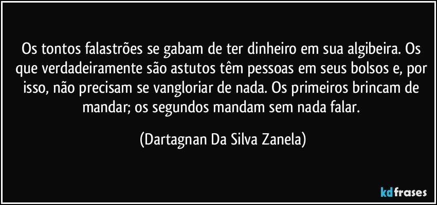 Os tontos falastrões se gabam de ter dinheiro em sua algibeira. Os que verdadeiramente são astutos têm pessoas em seus bolsos e, por isso, não precisam se vangloriar de nada. Os primeiros brincam de mandar; os segundos mandam sem nada falar. (Dartagnan Da Silva Zanela)