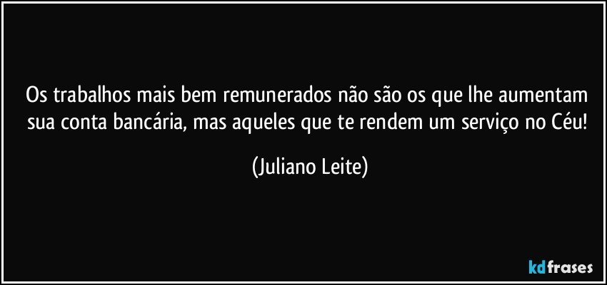 Os trabalhos mais bem remunerados não são os que lhe aumentam sua conta bancária, mas aqueles que te rendem um serviço no Céu! (Juliano Leite)