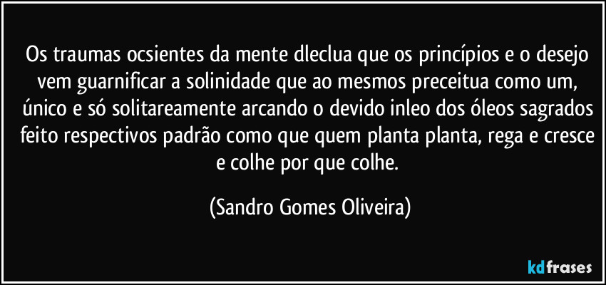 Os traumas ocsientes da mente dleclua que os princípios e o desejo vem guarnificar a solinidade que ao mesmos preceitua como um, único e só solitareamente arcando o devido inleo dos óleos sagrados feito respectivos padrão como que quem planta planta, rega e cresce e colhe por que colhe. (Sandro Gomes Oliveira)