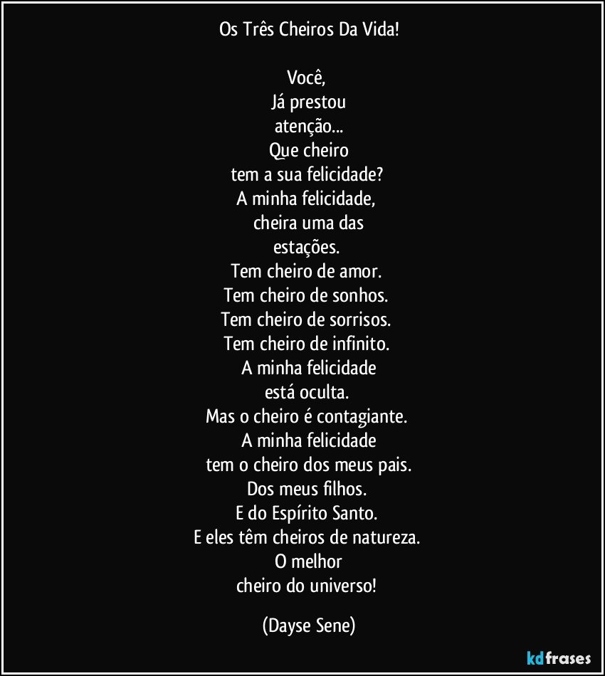 Os Três Cheiros Da Vida!

Você, 
Já prestou
atenção...
Que cheiro
tem a sua felicidade? 
A minha felicidade, 
cheira uma das
estações. 
Tem cheiro de amor. 
Tem cheiro de sonhos. 
Tem cheiro de sorrisos. 
Tem cheiro de infinito. 
A minha felicidade
está oculta. 
Mas o cheiro é contagiante. 
A minha felicidade
tem o cheiro dos meus pais.
Dos meus filhos. 
E do Espírito Santo. 
E eles têm cheiros de natureza. 
O melhor
cheiro do universo! (Dayse Sene)