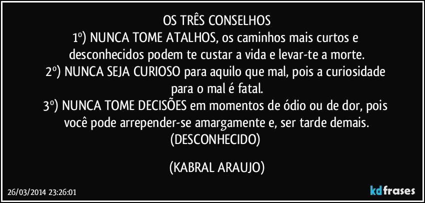 OS TRÊS CONSELHOS
1º) NUNCA TOME ATALHOS, os caminhos mais curtos e desconhecidos podem te custar a vida e levar-te a morte.
2º) NUNCA SEJA CURIOSO para aquilo que mal, pois a curiosidade para o mal é fatal.
3º) NUNCA TOME DECISÕES em momentos de ódio ou de dor, pois você pode arrepender-se amargamente e, ser tarde demais.
(DESCONHECIDO) (KABRAL ARAUJO)