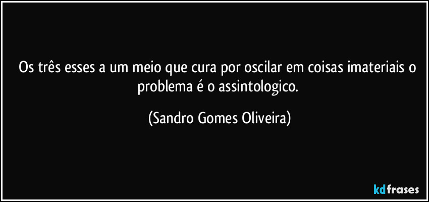 Os três esses a um meio que cura por oscilar em coisas imateriais o problema é o assintologico. (Sandro Gomes Oliveira)