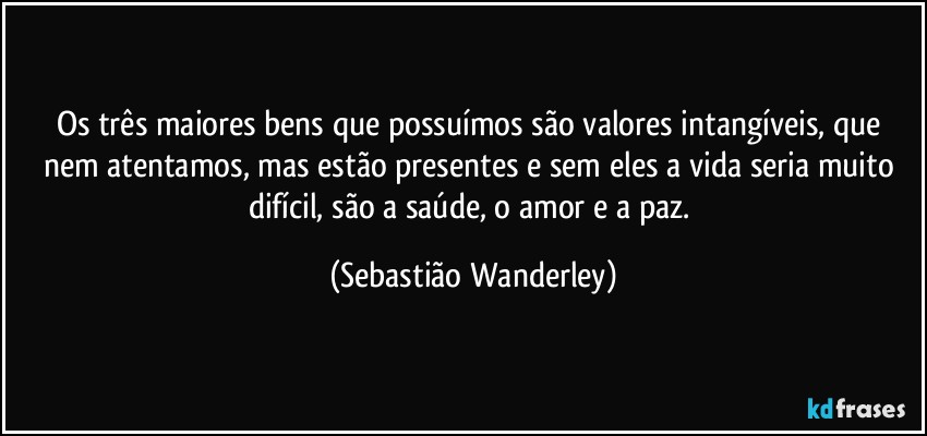 Os três maiores bens que possuímos são valores intangíveis, que nem atentamos, mas estão presentes e sem eles a vida seria muito difícil, são a saúde, o amor e a paz. (Sebastião Wanderley)