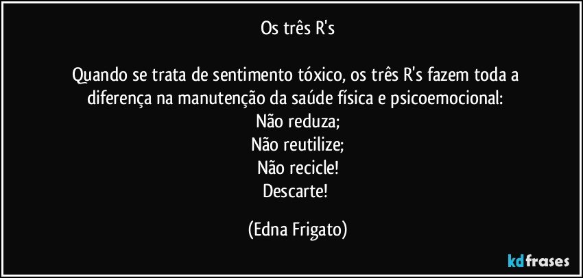 Os três R's

Quando se trata de sentimento tóxico, os três R's fazem toda a diferença na manutenção da saúde física e psicoemocional: 
Não reduza;
Não reutilize;
Não recicle!
Descarte! (Edna Frigato)