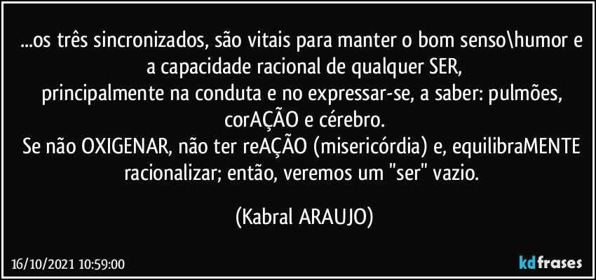 ...os três sincronizados, são vitais para manter o bom senso\humor e a capacidade racional de qualquer SER,
principalmente na conduta e no expressar-se, a saber: pulmões, corAÇÃO e cérebro.
Se não OXIGENAR, não ter reAÇÃO (misericórdia) e, equilibraMENTE racionalizar; então, veremos um "ser" vazio. (KABRAL ARAUJO)