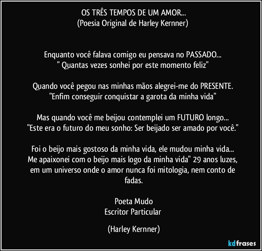 OS TRÊS TEMPOS DE UM AMOR...
(Poesia Original de Harley Kernner) 


Enquanto você falava comigo eu pensava no PASSADO... 
" Quantas vezes sonhei por este momento feliz" 

Quando você pegou nas minhas mãos alegrei-me do PRESENTE. 
"Enfim conseguir conquistar a garota da minha vida" 

Mas quando você me beijou contemplei um FUTURO longo... 
"Este era o futuro do meu sonho: Ser beijado ser amado por você." 

Foi o beijo mais gostoso da minha vida, ele mudou minha vida... 
Me apaixonei com o beijo mais logo da minha vida" 29 anos luzes, em um universo onde o amor nunca foi mitologia, nem conto de fadas.

Poeta Mudo
Escritor Particular (Harley Kernner)