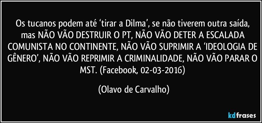 Os tucanos podem até ‘tirar a Dilma’, se não tiverem outra saída, mas NÃO VÃO DESTRUIR O PT, NÃO VÃO DETER A ESCALADA COMUNISTA NO CONTINENTE, NÃO VÃO SUPRIMIR A ‘IDEOLOGIA DE GÊNERO’, NÃO VÃO REPRIMIR A CRIMINALIDADE, NÃO VÃO PARAR O MST. (Facebook, 02-03-2016) (Olavo de Carvalho)