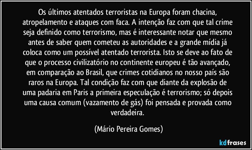 Os últimos atentados terroristas na Europa foram chacina, atropelamento e ataques com faca. A intenção faz com que tal crime seja definido como terrorismo, mas é interessante notar que mesmo antes de saber quem cometeu as autoridades e a grande mídia já coloca como um possível atentado terrorista. Isto se deve ao fato de que o processo civilizatório no continente europeu é tão avançado, em comparação ao Brasil, que crimes cotidianos no nosso país são raros na Europa. Tal condição faz com que diante da explosão de uma padaria em Paris a primeira especulação é terrorismo; só depois uma causa comum (vazamento de gás) foi pensada e provada como verdadeira. (Mário Pereira Gomes)