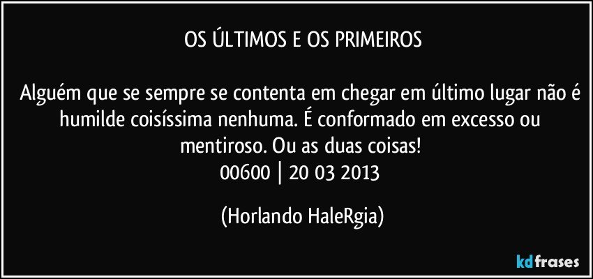 OS ÚLTIMOS E OS PRIMEIROS

Alguém que se sempre se contenta em chegar em último lugar não é humilde coisíssima nenhuma. É conformado em excesso ou mentiroso. Ou as duas coisas! 
00600 | 20/03/2013 (Horlando HaleRgia)