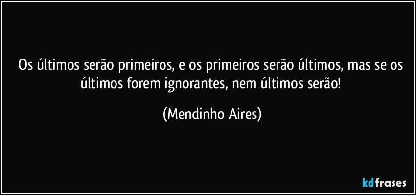 Os últimos serão primeiros, e os primeiros serão últimos, mas se os últimos forem ignorantes, nem últimos serão! (Mendinho Aires)